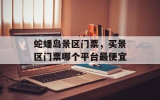 蛇蟠岛景区门票，买景区门票哪个平台最便宜