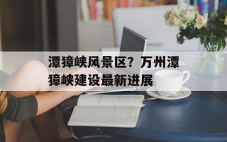 潭獐峡风景区？万州潭獐峡建设最新进展