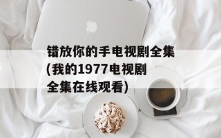 错放你的手电视剧全集(我的1977电视剧全集在线观看)