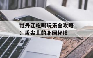 牡丹江吃喝玩乐全攻略：舌尖上的北国秘境