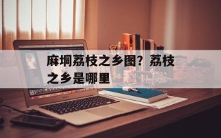 麻垌荔枝之乡图？荔枝之乡是哪里