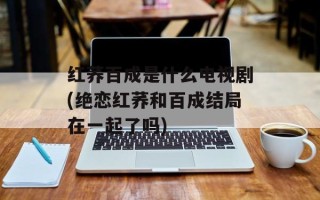 红荞百成是什么电视剧(绝恋红荞和百成结局在一起了吗)