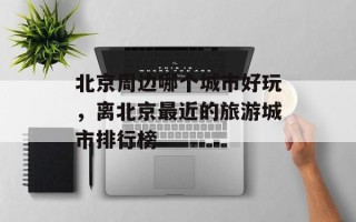北京周边哪个城市好玩，离北京最近的旅游城市排行榜