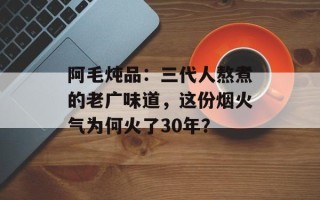 阿毛炖品：三代人熬煮的老广味道，这份烟火气为何火了30年？