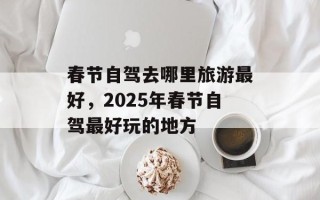 春节自驾去哪里旅游最好，2025年春节自驾最好玩的地方