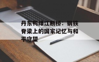 丹东鸭绿江断桥：钢铁脊梁上的国家记忆与和平守望