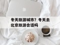 冬天旅游城市？冬天去北京旅游合适吗