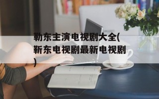 勒东主演电视剧大全(靳东电视剧最新电视剧)