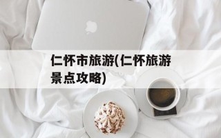 仁怀市旅游(仁怀旅游景点攻略)