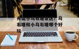 舟山小乌石塘景区？乌石塘和小乌石塘哪个好玩