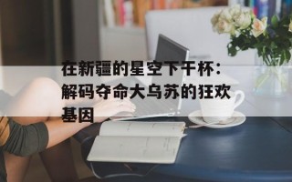 在新疆的星空下干杯：解码夺命大乌苏的狂欢基因