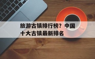 旅游古镇排行榜？中国十大古镇最新排名