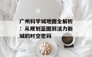 广州科学城地图全解析：从规划蓝图到活力新城的时空密码
