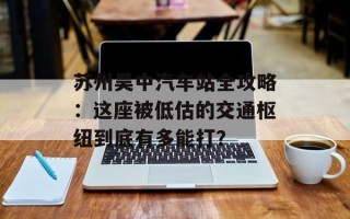 苏州吴中汽车站全攻略：这座被低估的交通枢纽到底有多能打？