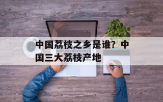 中国荔枝之乡是谁？中国三大荔枝产地