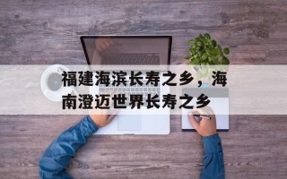 福建海滨长寿之乡，海南澄迈世界长寿之乡