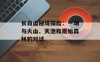 长白山秘境探险：一场与火山、天池和原始森林的对话