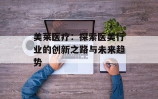美莱医疗：探索医美行业的创新之路与未来趋势