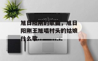 旭日阳刚的歌曲，旭日阳刚王旭唱村头的姑娘什么歌