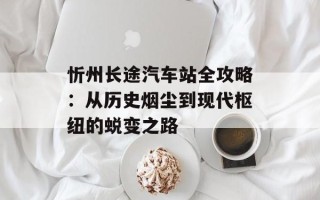 忻州长途汽车站全攻略：从历史烟尘到现代枢纽的蜕变之路