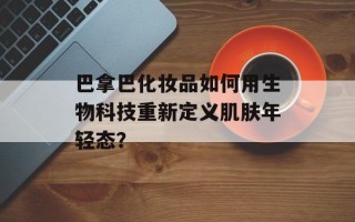 巴拿巴化妆品如何用生物科技重新定义肌肤年轻态？