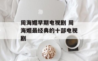 周海媚早期电视剧 周海媚最经典的十部电视剧