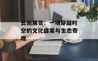 云南展览：一场穿越时空的文化盛宴与生态奇观