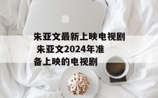 朱亚文最新上映电视剧 朱亚文2024年准备上映的电视剧