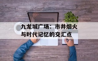 九龙城广场：市井烟火与时代记忆的交汇点