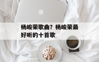 杨峻荣歌曲？杨峻荣最好听的十首歌
