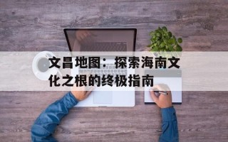 文昌地图：探索海南文化之根的终极指南