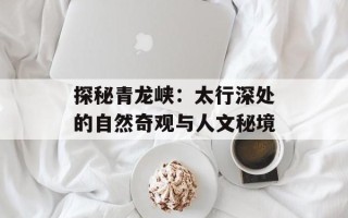 探秘青龙峡：太行深处的自然奇观与人文秘境