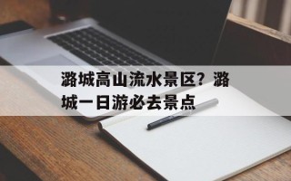 潞城高山流水景区？潞城一日游必去景点