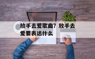 放手去爱歌曲？放手去爱要表达什么