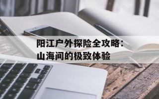 阳江户外探险全攻略：山海间的极致体验