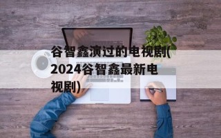 谷智鑫演过的电视剧(2024谷智鑫最新电视剧)