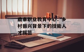 鹿寨职业教育中心：乡村振兴背景下的技能人才摇篮