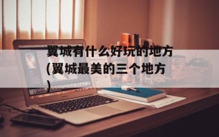 翼城有什么好玩的地方(翼城最美的三个地方)