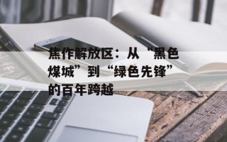 焦作解放区：从“黑色煤城”到“绿色先锋”的百年跨越