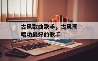 古风歌曲歌手，古风圈唱功最好的歌手