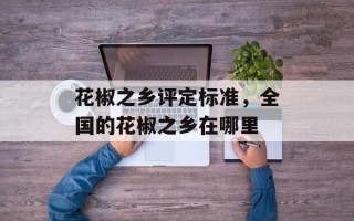 花椒之乡评定标准，全国的花椒之乡在哪里