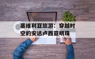 塞维利亚旅游：穿越时空的安达卢西亚明珠