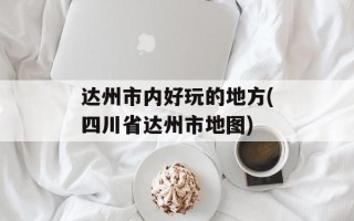 达州市内好玩的地方(四川省达州市地图)
