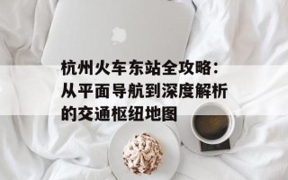 杭州火车东站全攻略：从平面导航到深度解析的交通枢纽地图