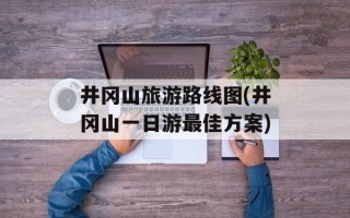 井冈山旅游路线图(井冈山一日游最佳方案)