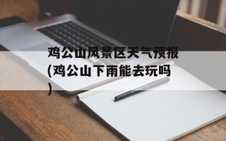 鸡公山风景区天气预报(鸡公山下雨能去玩吗)