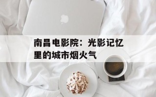 南昌电影院：光影记忆里的城市烟火气