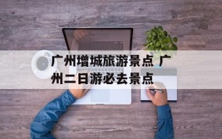 广州增城旅游景点 广州二日游必去景点