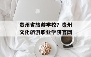 贵州省旅游学校？贵州文化旅游职业学院官网