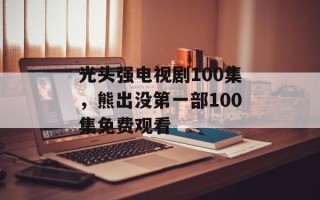 光头强电视剧100集，熊出没第一部100集免费观看